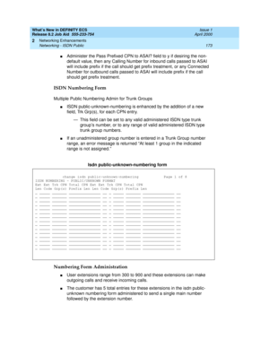 Page 179What’s New in DEFINITY ECS
Release 8.2 Job Aid  555-233-754  Issue 1
April 2000
Networking Enhancements 
173 Networking - ISDN Public 
2
nAdminister the Pass Prefixed CPN to ASAI? field to y if desiring the non-
default value, then any Calling Number for inbound calls passed to ASAI 
will include prefix if the call should get prefix treatment, or any Connected 
Number for outbound calls passed to ASAI will include prefix if the call 
should get prefix treatment.
ISDN Numbering Form
Multiple Public...