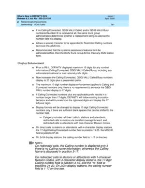 Page 187What’s New in DEFINITY ECS
Release 8.2 Job Aid  555-233-754  Issue 1
April 2000
Networking Enhancements 
181 Networking - ISDN Public 
2
nIf no Calling/Connected, QSIG-VALU Called and/or QSIG-VALU Busy 
numbered Number IE is received at all, the same trunk group 
administration determines whether a replacement string is used as the 
number field in a display.
nAllows a special character to be appended to Restricted Calling numbers 
sent over the ASAI link. 
nRecommended that the systems-parameters...