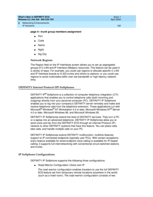 Page 198What’s New in DEFINITY ECS
Release 8.2 Job Aid  555-233-754  Issue 1
April 2000
Networking Enhancements 
192 IP Solutions 
2
page 4—trunk group members assignment
nPo r t
nCode
nName 
nNight
nSig Grp
Network Regions
The Region field on the IP Interfaces screen allows you to set up segregated 
groups of C-LAN and IP Interface (Medpro) resources. This feature can be used in 
a variety of ways. For example, you could use regions to allocate specific C-LAN 
and IP Interface boards to H.323 trunks and others...