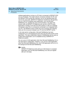 Page 199What’s New in DEFINITY ECS
Release 8.2 Job Aid  555-233-754  Issue 1
April 2000
Networking Enhancements 
193 IP Solutions 
2
software ap p lic ations running  on a PC that is c onnec ted to DEFINITY ECS 
over an IP network. The sing le network c onnec tion b etween the PC and 
the DEFINITY ECS c arries two c hannels, one for the sig naling  p ath and  
one for the voic e p ath. DEFINITY IP Softp hone hand les the c all sig naling 
and  an H.323 V2-c omplilant aud io app lic ation, suc h as Mic rosoft...