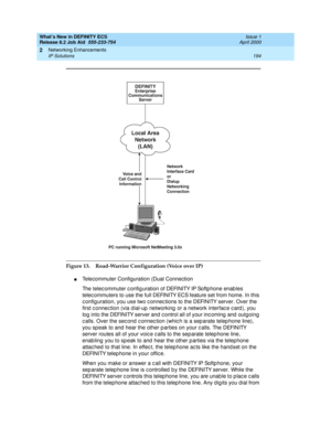 Page 200What’s New in DEFINITY ECS
Release 8.2 Job Aid  555-233-754  Issue 1
April 2000
Networking Enhancements 
194 IP Solutions 
2
Figure 13. Road-Warrior Configuration (Voice over IP)
nTelecommuter Configuration (Dual Connection
The telec ommuter c onfig uration of DEFINITY IP Softp hone enab les 
telec ommuters to use the full DEFINITY ECS feature set from home. In this 
c onfig uration, you use two c onnec tions to the DEFINITY server. Over the 
first c onnec tion (via d ial-up  networking  or a network...