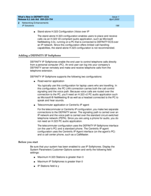 Page 202What’s New in DEFINITY ECS
Release 8.2 Job Aid  555-233-754  Issue 1
April 2000
Networking Enhancements 
196 IP Solutions 
2
nStand-alone H.323 Configuration (Voice over IP
The stand -alone H.323 c onfig uration enab les users to p lac e and  rec eive 
c alls via an H.323 V2-c omp liant aud io ap p lic ation, suc h as Mic rosoft 
NetMeeting  3.0x, running on a PC that is c onnec ted to DEFINITY ECS over 
an IP network. Sinc e this c onfig uration offers limited  c all-hand ling  
c ap abilities, the...