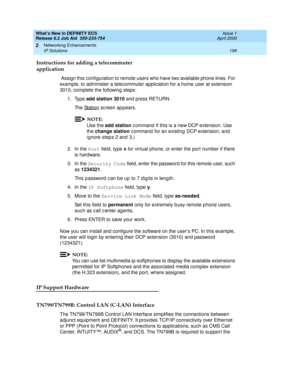 Page 205What’s New in DEFINITY ECS
Release 8.2 Job Aid  555-233-754  Issue 1
April 2000
Networking Enhancements 
199 IP Solutions 
2
Instructions for adding a telecommuter 
application
 Assign this configuration to remote users who have two available phone lines. For 
example, to administer a telecommuter application for a home user at extension 
3010, complete the following steps: 
1. Type add station 3010 and press RETURN. 
Th e  St a t i o n
 sc reen ap p ears.
NOTE:
Use the add station
 c ommand  if this is...