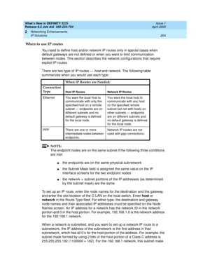 Page 210What’s New in DEFINITY ECS
Release 8.2 Job Aid  555-233-754  Issue 1
April 2000
Networking Enhancements 
204 IP Solutions 
2
When to use IP routes
You need to define host and/or network IP routes only in special cases when 
default gateways are not defined or when you want to limit communication 
between nodes. This section describes the network configurations that require 
explicit IP routes.
There are two type of IP routes — 
host and network. The following table 
summarizes when you would use each...