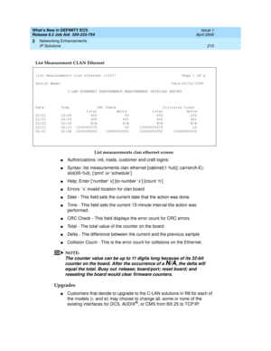 Page 216What’s New in DEFINITY ECS
Release 8.2 Job Aid  555-233-754  Issue 1
April 2000
Networking Enhancements 
210 IP Solutions 
2
List measurements clan ethernet screen
nAuthorizations: init, inads, customer and craft logins
nSyntax: list measurements clan ethernet [cabinet(1-%d)]; carrier(A-E); 
slot(00-%d); [‘print’ or ‘schedule ’]
nHelp: Enter [‘number’ x] [to-number ‘x’] [count ‘n’]
nErrors: ‘x’ invalid location for clan board
nDate - This field sets the current date that the action was done.
nTime - This...