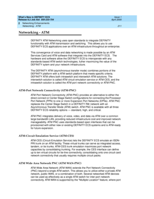 Page 217What’s New in DEFINITY ECS
Release 8.2 Job Aid  555-233-754  Issue 1
April 2000
Networking Enhancements 
211 Networking - ATM 
2
Networking - ATM
DEFINITY ATM Networking uses open standards to integrate DEFINITY 
functionality with ATM transmission and switching.  This allows you to use 
DEFINITY ECS applications over an ATM infrastructure throughout an enterprise.  
This convergence of voice and data networking is made possible by an ATM 
Services Card and ATM software that integrate into the DEFINITY...