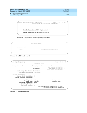 Page 236What’s New in DEFINITY ECS
Release 8.2 Job Aid  555-233-754  Issue 1
April 2000
Networking Enhancements 
230 Networking - ATM 
2
Screen 5. Duplication related system parameters
Screen 6. ATM trunk board
Screen 7. Signaling group
change system-parameters duplication                     Page   1 of   1   SPE B
DUPLICATION RELATED SYSTEM PARAMETERS
Enable Operation of SPE Duplication? y
Enable Operation of PNC Duplication? y
ATM TRUNK-BOARD
Location: 2E08
Name: _______________ Synchronization Capable: 1
add...