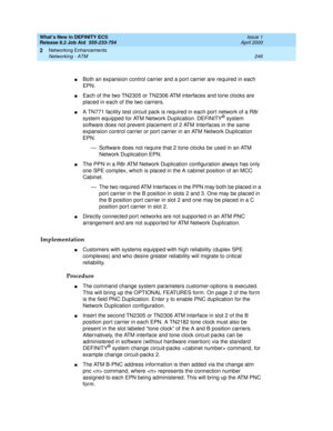 Page 252What’s New in DEFINITY ECS
Release 8.2 Job Aid  555-233-754  Issue 1
April 2000
Networking Enhancements 
246 Networking - ATM 
2
nBoth an expansion control carrier and a port carrier are required in each 
EPN. 
nEach of the two TN2305 or TN2306 ATM interfaces and tone clocks are 
placed in each of the two carriers. 
nA TN771 facility test circuit pack is required in each port network of a R8r 
system equipped for ATM Network Duplication. DEFINITY® system 
software does not prevent placement of 2 ATM...