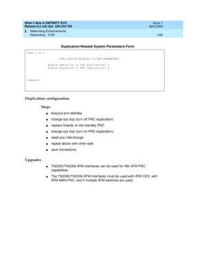 Page 254What’s New in DEFINITY ECS
Release 8.2 Job Aid  555-233-754  Issue 1
April 2000
Networking Enhancements 
248 Networking - ATM 
2
Duplication configuration
Steps
nbusyout pnc-standby
nchange sys dup (turn off PNC duplication)
nreplace boards on the standby PNC
nchange sys dup (turn on PNC duplication)
nreset pnc interchange
nrepeat above with other side
nsave translations
Upgrades
nTN2305/TN2306 ATM interfaces can be used for R8r ATM PNC 
capabilities. 
nThe TN2305/TN2306 ATM Interfaces must be used with...