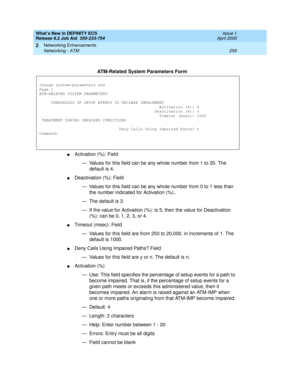 Page 265What’s New in DEFINITY ECS
Release 8.2 Job Aid  555-233-754  Issue 1
April 2000
Networking Enhancements 
259 Networking - ATM 
2
nActivation (%): Field
— Values for this field can be any whole number from 1 to 20. The 
default is 4.
nDeactivation (%): Field
— Values for this field can be any whole number from 0 to 1 less than 
the number indicated for Activation (%):. 
— The default is 3.
— If the value for Activation (%): is 5, then the value for Deactivation 
(%): can be 0, 1, 2, 3, or 4.
nTimeout...