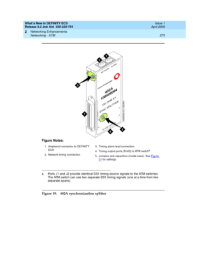 Page 279What’s New in DEFINITY ECS
Release 8.2 Job Aid  555-233-754  Issue 1
April 2000
Networking Enhancements 
273 Networking - ATM 
2
Figure 19. 402A synchronization splitter Figure Notes:
1. Amphenol connector to DEFINITY 
ECS
2. Network timing connection3. Timing alarm lead connection
4. Timing output ports (RJ45) to ATM switch
a
5. Jumpers and capacitors (inside case). See Figure 21 for settings.
a. Ports J1 and  J2 p rovid e id entical DS1 timing  source sig nals to the ATM switc hes. 
The ATM switc h can...