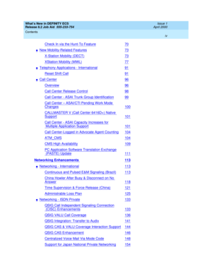 Page 4What’s New in DEFINITY ECS
Release 8.2 Job Aid  555-233-754  Issue 1
April 2000
Contents 
iv  
Check In via the Hunt-To Feature70
nNew Mobility-Related Features73
X-Station Mobility (DECT)73
XStation Mobility (MWL)77
nTelephony Applications - International91
Reset Shift Call91
nCall Center96
Overview96
Call Center Release Control98
Call Center - ASAI Trunk Group Identification99
Call Center – ASAI/CTI Pending Work Mode 
Changes100
CALLMASTER V (Call Center 6416D+) Native 
Support101
Call Center - ASAI...