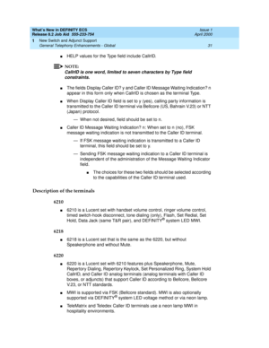 Page 37What’s New in DEFINITY ECS
Release 8.2 Job Aid  555-233-754  Issue 1
April 2000
New Switch and Adjunct Support 
31 General Telephony Enhancements - Global 
1
nHELP values for the Type field include CallrID.
NOTE:
CallrID is one word, limited to seven characters by Type field 
constraints.
nThe fields Display Caller ID? y and Caller ID Message Waiting Indication? n 
appear in this form only when CallrID is chosen as the terminal Type. 
nWhen Display Caller ID field is set to y (yes), calling party...