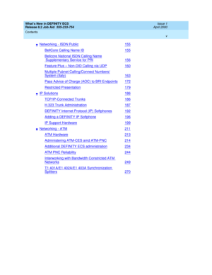 Page 5What’s New in DEFINITY ECS
Release 8.2 Job Aid  555-233-754  Issue 1
April 2000
Contents 
v  
nNetworking - ISDN Public155
BellCore Calling Name ID155
Bellcore National ISDN Calling Name
 Supplementary Service for PRI156
Feature Plus – Non-DID Calling via UDP160
Multiple Pubnet Calling/Connect Numbers/
System (Italy)163
Pass Advice of Charge (AOC) to BRI Endpoints172
Restricted Presentation179
nIP Solutions186
TCP/IP-Connected Trunks186
H.323 Trunk Administration187
DEFINITY Internet Protocol (IP)...