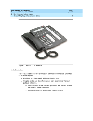 Page 42What’s New in DEFINITY ECS
Release 8.2 Job Aid  555-233-754  Issue 1
April 2000
New Switch and Adjunct Support 
36 General Telephony Enhancements - Global 
1
Figure 5. 6424D+ DCP Terminal
Administration
The 6416D+ and the 6424D+ terminals are administered with a data option field 
for an analog adjunct.
nAdminister as a data module field on add station form.
nAn option on the add station form allows users to administer their own 
particular extension.
— Previously, what is now the data option field, was...