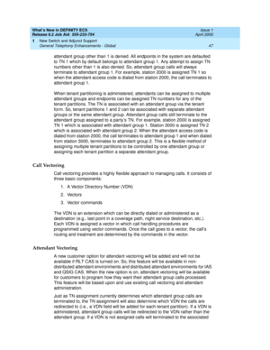 Page 53What’s New in DEFINITY ECS
Release 8.2 Job Aid  555-233-754  Issue 1
April 2000
New Switch and Adjunct Support 
47 General Telephony Enhancements - Global 
1
attendant group other than 1 is denied. All endpoints in the system are defaulted 
to TN 1 which by default belongs to attendant group 1. Any attempt to assign TN 
numbers other than 1 is also denied. So, attendant group calls will always 
terminate to attendant group 1. For example, station 2000 is assigned TN 1 so 
when the attendant access code...