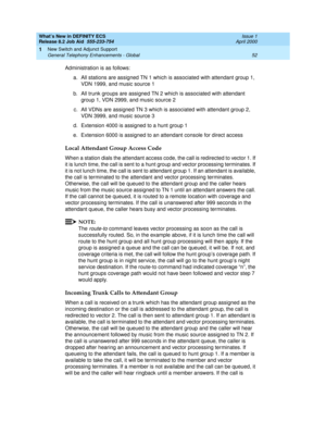 Page 58What’s New in DEFINITY ECS
Release 8.2 Job Aid  555-233-754  Issue 1
April 2000
New Switch and Adjunct Support 
52 General Telephony Enhancements - Global 
1
Administration is as follows:
a. All stations are assigned TN 1 which is associated with attendant group 1, 
VDN 1999, and music source 1
b. All trunk groups are assigned TN 2 which is associated with attendant 
group 1, VDN 2999, and music source 2
c. All VDNs are assigned TN 3 which is associated with attendant group 2, 
VDN 3999, and music source...