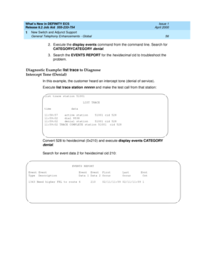 Page 62What’s New in DEFINITY ECS
Release 8.2 Job Aid  555-233-754  Issue 1
April 2000
New Switch and Adjunct Support 
56 General Telephony Enhancements - Global 
1
2. Execute the display events command from the command line. Search for 
CATEGORYCATEGORY 
denial.
3. Search the EVENTS REPORT for the 
hexidecimal cid to troubleshoot the 
problem.
Diagnostic Example: list trace to Diagnose 
Intercept Tone (Denial)
In this example, the customer heard an intercept tone (denial of service).
Execute list trace station...