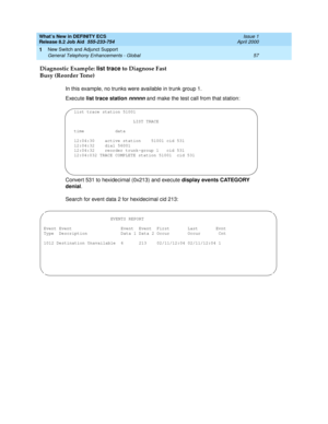 Page 63What’s New in DEFINITY ECS
Release 8.2 Job Aid  555-233-754  Issue 1
April 2000
New Switch and Adjunct Support 
57 General Telephony Enhancements - Global 
1
Diagnostic Example: list trace to Diagnose Fast 
Busy (Reorder Tone)
In this example, no trunks were available in trunk group 1.
Execute list trace station 
nnnnn and make the test call from that station:
Convert 531 to hexidecimal (0x213) and execute display events CATEGORY 
denial.
Search for event data 2 for hexidecimal cid 213:
list trace...