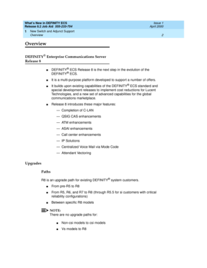 Page 8What’s New in DEFINITY ECS
Release 8.2 Job Aid  555-233-754  Issue 1
April 2000
New Switch and Adjunct Support 
2 Overview 
1
Overview
DEFINITY® Enterprise Communications Server
Release 8
nDEFINITY® ECS Release 8 is the next step in the evolution of the 
DEFINITY® ECS. 
nIt is a multi-purpose platform developed to support a number of offers. 
nIt builds upon existing capabilities of the DEFINITY® ECS standard and 
special development releases to implement cost reductions for Lucent 
Technologies, and a...