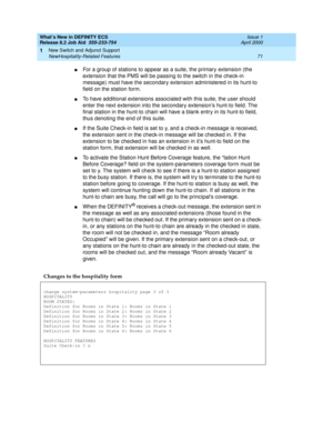 Page 77What’s New in DEFINITY ECS
Release 8.2 Job Aid  555-233-754  Issue 1
April 2000
New Switch and Adjunct Support 
71 NewHospitality-Related Features 
1
nFor a group of stations to appear as a suite, the primary extension (the 
extension that the PMS will be passing to the switch in the check-in 
message) must have the secondary extension administered in its hunt-to 
field on the station form.
nTo have additional extensions associated with this suite, the user should 
enter the next extension into the...