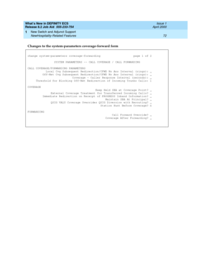 Page 78What’s New in DEFINITY ECS
Release 8.2 Job Aid  555-233-754  Issue 1
April 2000
New Switch and Adjunct Support 
72 NewHospitality-Related Features 
1
Changes to the system-parameters coverage-forward form
change system-parameters coverage-forwarding  page 1 of 2
SYSTEM PARAMETERS -- CALL COVERAGE / CALL FORWARDING
CALL COVERAGE/FORWARDING PARAMETERS
  Local Cvg Subsequent Redirection/CFWD No Ans Interval (rings): _
  Off-Net Cvg Subsequent Redirection/CFWD No Ans Interval (rings): _
  Coverage - Caller...