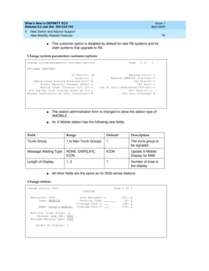 Page 85What’s New in DEFINITY ECS
Release 8.2 Job Aid  555-233-754  Issue 1
April 2000
New Switch and Adjunct Support 
79 New Mobility-Related Features 
1
nThis customer option is disabled by default for new R8 systems and for 
older systems that upgrade to R8.
nThe station administration form is changed to allow the station type of 
XMOBILE. 
nAn X-Mobile station has the following new fields:
nAll other fields are the same as for 2500 series stations. Change system-parameters customer-options
change...