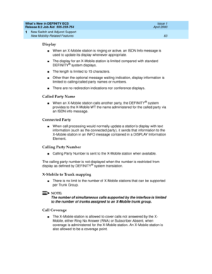 Page 89What’s New in DEFINITY ECS
Release 8.2 Job Aid  555-233-754  Issue 1
April 2000
New Switch and Adjunct Support 
83 New Mobility-Related Features 
1
Display
nWhen an X-Mobile station is ringing or active, an ISDN Info message is 
used to update its display whenever appropriate. 
nThe display for an X-Mobile station is limited compared with standard 
DEFINITY® system displays. 
nThe length is limited to 15 characters. 
nOther than the optional message waiting indication, display information is 
limited to...