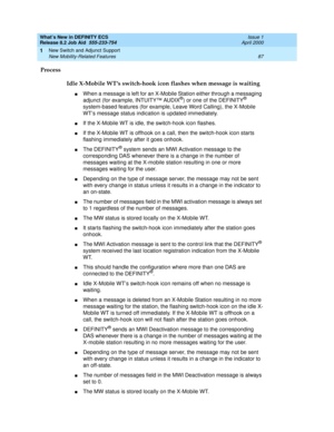 Page 93What’s New in DEFINITY ECS
Release 8.2 Job Aid  555-233-754  Issue 1
April 2000
New Switch and Adjunct Support 
87 New Mobility-Related Features 
1
Process
Idle X-Mobile WT’s switch-hook icon flashes when message is waiting
nWhen a message is left for an X-Mobile Station either through a messaging 
adjunct (for example, INTUITY™ AUDIX®) or one of the DEFINITY® 
system-based features (for example, Leave Word Calling), the X-Mobile 
WT’s message status indication is updated immediately. 
nIf the X-Mobile...