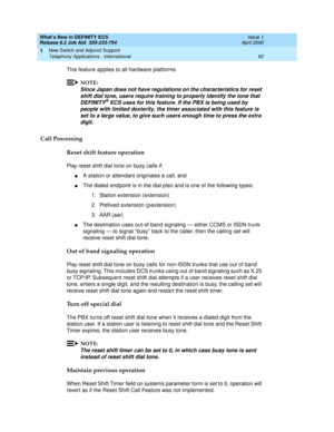 Page 98What’s New in DEFINITY ECS
Release 8.2 Job Aid  555-233-754  Issue 1
April 2000
New Switch and Adjunct Support 
92 Telephony Applications - International 
1
This feature applies to all hardware platforms.
NOTE:
Since Japan does not have regulations on the characteristics for reset 
shift dial tone, users require training to properly identify the tone that 
DEFINITY
® ECS uses for this feature. If the PBX is being used by 
people with limited dexterity, the timer associated with this feature is 
set to a...