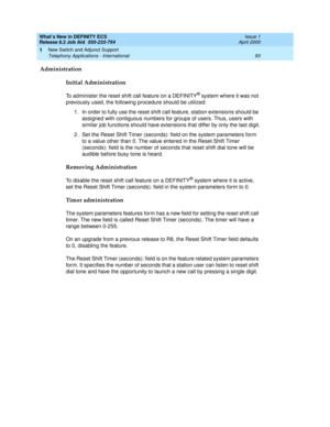 Page 99What’s New in DEFINITY ECS
Release 8.2 Job Aid  555-233-754  Issue 1
April 2000
New Switch and Adjunct Support 
93 Telephony Applications - International 
1
Administration
Initial Administration
To administer the reset shift call feature on a DEFINITY® system where it was not 
previously used, the following procedure should be utilized:
1. In order to fully use the reset shift call feature, station extensions should be 
assigned with contiguous numbers for groups of users. Thus, users with 
similar job...