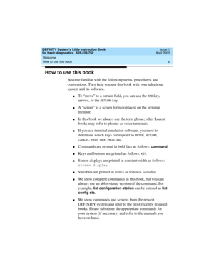 Page 11DEFINITY System’s Little Instruction Book
for basic diagnostics  555-233-758  Issue 1
April 2000
Welcome 
xi How to use this book 
How to use this book
Become familiar with the following terms, procedures, and 
conventions. They help you use this book with your telephone 
system and its software.
nTo “move” to a certain field, you can use the TA B key, 
arrows, or the 
RETURN key.
nA “screen” is a screen form displayed on the terminal 
monitor.
nIn this book we always use the term phone; other Lucent...