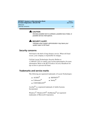 Page 13DEFINITY System’s Little Instruction Book
for basic diagnostics  555-233-758  Issue 1
April 2000
Welcome 
xiii Security concerns 
!CAUTION:
Denotes possible harm to software, possible loss of data, or 
possible service interruptions.
!SECURITY ALERT:
Indicates when system administration may leave your 
system open to toll fraud.
Security concerns
Toll fraud is the theft of long distance service. When toll fraud 
occurs, your company is responsible for charges.
Call the Lucent Technologies Security...