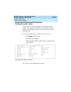 Page 22Checking system status 
6 Problem-solving strategies 
DEFINITY System’s Little Instruction Book
for basic diagnostics  555-233-758  Issue 1
April 2000
Viewing the system status
Use system status screens to monitor various parts of your 
system. To be prepared for problems, you’ll want to become 
familiar with what these reports look like when your system is 
operating well. 
To view a list of the types of status reports you can run: 
1. Type 
status and press HELP.
The Help screen appears.
This screen...