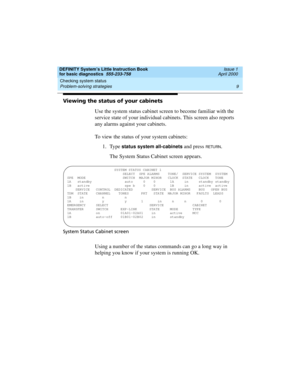 Page 25DEFINITY System’s Little Instruction Book
for basic diagnostics  555-233-758  Issue 1
April 2000
Checking system status 
9 Problem-solving strategies 
Viewing the status of your cabinets
Use the system status cabinet screen to become familiar with the 
service state of your individual cabinets. This screen also reports 
any alarms against your cabinets. 
To view the status of your system cabinets:
1. Type
 status system all-cabinets and press RETURN.
The System Status Cabinet screen appears.
System...