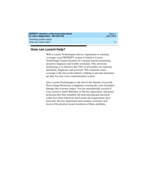 Page 27DEFINITY System’s Little Instruction Book
for basic diagnostics  555-233-758  Issue 1
April 2000
Checking system status 
11 How can Lucent help? 
How can Lucent help?
With a Lucent Technologies Service Agreement or warranty 
coverage, your DEFINITY system is linked to Lucent 
Technologies Expert Systems for constant remote monitoring, 
proactive diagnosis and trouble resolution. This electronic 
monitoring is so effective that 70% of all troubles are remotely 
identified, diagnosed, and resolved. This...