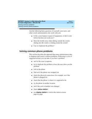Page 30Solving common problems 
14 Solving common phone problems 
DEFINITY System’s Little Instruction Book
for basic diagnostics  555-233-758  Issue 1
April 2000
Ask the following basic questions of yourself, your users, and 
other switch administrators who work with you: 
nIs this a new feature or piece of equipment, or did it work 
before but does not work now?
nDoes the trouble arise when dialing outside the switch, 
dialing into the switch, or dialing inside the switch?
nCan we duplicate the problem?...