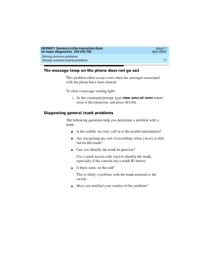 Page 33DEFINITY System’s Little Instruction Book
for basic diagnostics  555-233-758  Issue 1
April 2000
Solving common problems 
17 Solving common phone problems 
The message lamp on the phone does not go out
This problem often occurs even when the messages associated 
with the phone have been cleared. 
To clear a message waiting light:
1. At the command prompt, type 
clear amw all nnnn where 
nnnn is the extension, and press 
RETU RN.
Diagnosing general trunk problems
The following questions help you determine...