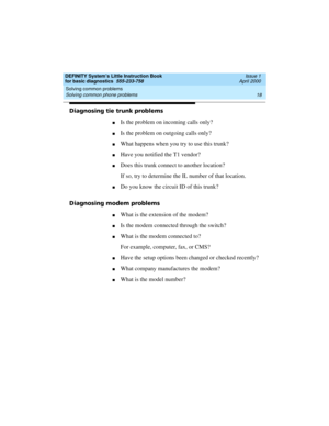 Page 34Solving common problems 
18 Solving common phone problems 
DEFINITY System’s Little Instruction Book
for basic diagnostics  555-233-758  Issue 1
April 2000
Diagnosing tie trunk problems
nIs the problem on incoming calls only?
nIs the problem on outgoing calls only?
nWhat happens when you try to use this trunk?
nHave you notified the T1 vendor?
nDoes this trunk connect to another location?
If so, try to determine the IL number of that location.
nDo you know the circuit ID of this trunk?
Diagnosing modem...