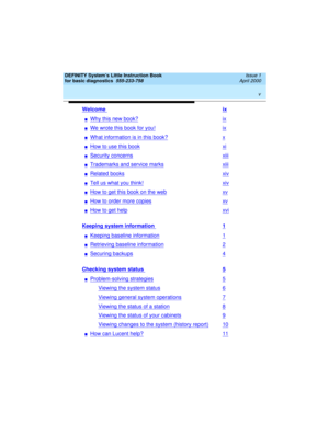 Page 5 
v  
DEFINITY System’s Little Instruction Book
for basic diagnostics  
555-233-758  Issue 1
April 2000
Welcome ix
nWhy this new book?ix
nWe wrote this book for you!ix
nWhat information is in this book?x
nHow to use this bookxi
nSecurity concernsxiii
nTrademarks and service marksxiii
nRelated booksxiv
nTell us what you think!xiv
nHow to get this book on the webxv
nHow to order more copiesxv
nHow to get helpxvi
Keeping system information 1
nKeeping baseline information1
nRetrieving baseline information2...