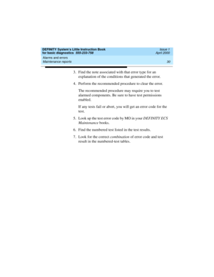 Page 46Alarms and errors 
30 Maintenance reports 
DEFINITY System’s Little Instruction Book
for basic diagnostics  555-233-758  Issue 1
April 2000
3. Find the note associated with that error type for an 
explanation of the conditions that generated the error.
4. Perform the recommended procedure to clear the error.
The recommended procedure may require you to test 
alarmed components. Be sure to have test permissions 
enabled. 
If any tests fail or abort, you will get an error code for the 
test.
5. Look up the...