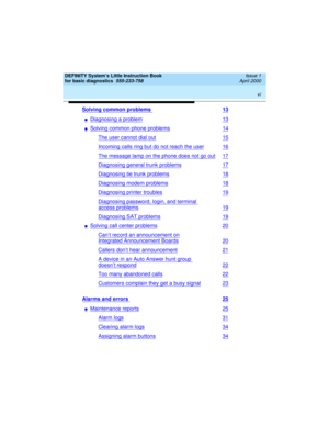 Page 6 
vi  
DEFINITY System’s Little Instruction Book
for basic diagnostics  
555-233-758  Issue 1
April 2000
Solving common problems 13
nDiagnosing a problem13
nSolving common phone problems14
The user cannot dial out15
Incoming calls ring but do not reach the user16
The message lamp on the phone does not go out17
Diagnosing general trunk problems17
Diagnosing tie trunk problems18
Diagnosing modem problems18
Diagnosing printer troubles19
Diagnosing password, login, and terminal 
access problems19
Diagnosing...