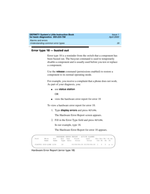 Page 51DEFINITY System’s Little Instruction Book
for basic diagnostics  555-233-758  Issue 1
April 2000
Alarms and errors 
35 Understanding common error types 
Error type 18 — busied out
Error type 18 is a reminder from the switch that a component has 
been busied out. The busyout command is used to temporarily 
disable a component and is usually used before you test or replace 
a component.
Use the 
release command (permissions enabled) to restore a 
component to its normal operating mode.
For example, you...