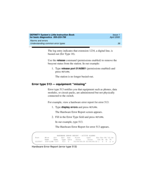 Page 52Alarms and errors 
36 Understanding common error types 
DEFINITY System’s Little Instruction Book
for basic diagnostics  555-233-758  Issue 1
April 2000
The log entry indicates that extension 1234, a digital line, is 
busied out (Err Type 18).
Use the 
release command (permissions enabled) to remove the 
busyout status from the station. In our example:
1. Type 
release port 01A0901 (permissions enabled) and 
press 
RETU RN.
The station is no longer busied-out. 
Error type 513 — equipment “missing”
Error...