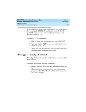 Page 53DEFINITY System’s Little Instruction Book
for basic diagnostics  555-233-758  Issue 1
April 2000
Alarms and errors 
37 Understanding common error types 
In this example, a digital phone is missing. A port on the digital 
line circuit pack (DIG-LINE) at cabinet 1, carrier C, slot 05, 
port 07 does not have its administered equipment physically 
present (Error Type 513).
To fix error 513 in our example:
1. Plug the phone into the jack assigned to port 01C0507.
2. Type 
test station 7157 (permissions...