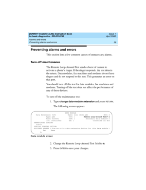 Page 54Alarms and errors 
38 Preventing alarms and errors 
DEFINITY System’s Little Instruction Book
for basic diagnostics  555-233-758  Issue 1
April 2000
Preventing alarms and errors
This section lists a few common causes of unnecessary alarms.
Turn off maintenance
The Remote Loop-Around Test sends a burst of current to 
activate a phone’s ringer. If the ringer responds, the test detects 
the return. Data modules, fax machines and modems do not have 
ringers and do not respond to this test. This generates an...