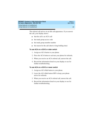 Page 58Using features to troubleshoot 
42 Using features to troubleshoot 
DEFINITY System’s Little Instruction Book
for basic diagnostics  555-233-758  Issue 1
April 2000
The referral call arrives on an idle call appearance. If you answer 
the call, your display shows:
nthat the call is an ACA call
nthe trunk-group access code
nthe trunk-group member number
nthe reason for the call (short or long holding time)
To use ACA on a G3V2 or older switch
1. Assign an ACA button to your phone.
2. Press the ACA button to...