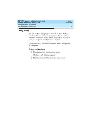 Page 59DEFINITY System’s Little Instruction Book
for basic diagnostics  555-233-758  Issue 1
April 2000
Using features to troubleshoot 
43 Using features to troubleshoot 
Busy Verify
You can use Busy Verify to place test calls to check the busy 
condition of trunks, phones, or hunt groups. This test helps you 
determine if the trunk, phone, or hunt group is busy because of 
heavy use or appears busy because of a problem.
To use Busy Verify, you should administer a Busy Verify button 
on your phone.
To...