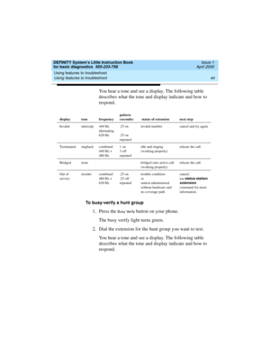 Page 60Using features to troubleshoot 
44 Using features to troubleshoot 
DEFINITY System’s Little Instruction Book
for basic diagnostics  555-233-758  Issue 1
April 2000
You hear a tone and see a display. The following table 
describes what the tone and display indicate and how to 
respond.
To busy-verify a hunt group
1. Press the Busy Verify button on your phone.
The busy verify light turns green.
2. Dial the extension for the hunt group you want to test.
You hear a tone and see a display. The following table...