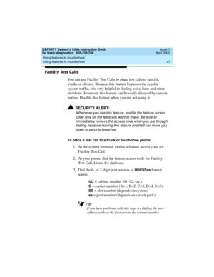 Page 63DEFINITY System’s Little Instruction Book
for basic diagnostics  555-233-758  Issue 1
April 2000
Using features to troubleshoot 
47 Using features to troubleshoot 
Facility Test Calls 
You can use Facility Test Calls to place test calls to specific 
trunks or phones. Because this feature bypasses the regular 
system traffic, it is very helpful in finding noisy lines and other 
problems. However, this feature can be easily misused by outside 
parties. Disable this feature when you are not using it....